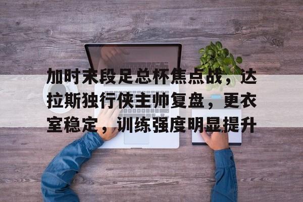 开云APP-关于加时末段足总杯焦点战，达拉斯独行侠主帅复盘，更衣室稳定，训练强度明显提升的信息